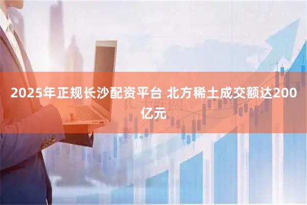2025年正规长沙配资平台 北方稀土成交额达200亿元