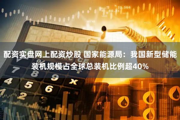 配资实盘网上配资炒股 国家能源局：我国新型储能装机规模占全球总装机比例超40%