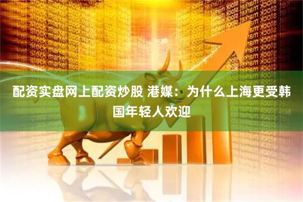 配资实盘网上配资炒股 港媒：为什么上海更受韩国年轻人欢迎
