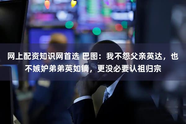 网上配资知识网首选 巴图：我不怨父亲英达，也不嫉妒弟弟英如镝，更没必要认祖归宗