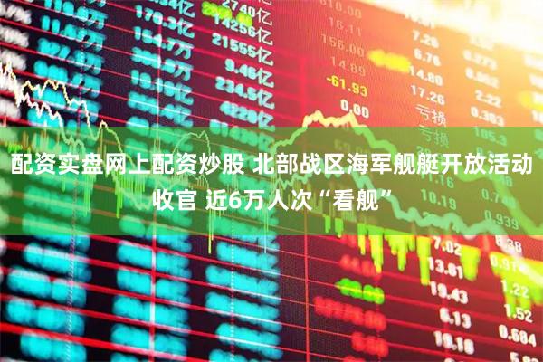 配资实盘网上配资炒股 北部战区海军舰艇开放活动收官 近6万人次“看舰”