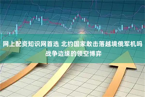 网上配资知识网首选 北约国家敢击落越境俄军机吗 战争边缘的领空博弈