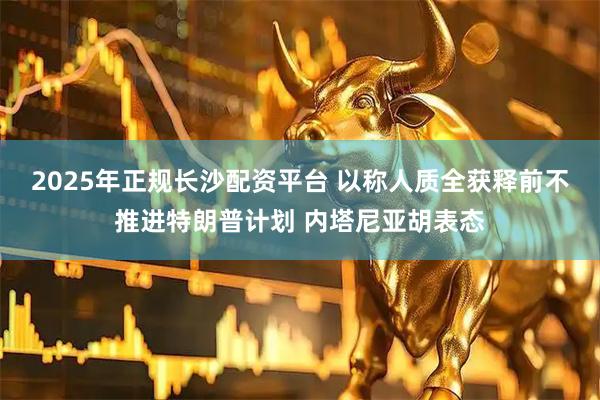 2025年正规长沙配资平台 以称人质全获释前不推进特朗普计划 内塔尼亚胡表态