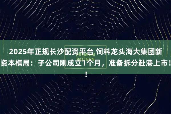 2025年正规长沙配资平台 饲料龙头海大集团新资本棋局：子公司刚成立1个月，准备拆分赴港上市！