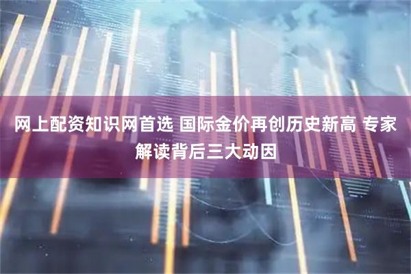 网上配资知识网首选 国际金价再创历史新高 专家解读背后三大动因